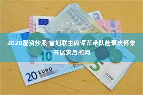 2020配资炒股 省妇联主席谭萍带队赴肇庆怀集开展灾后慰问