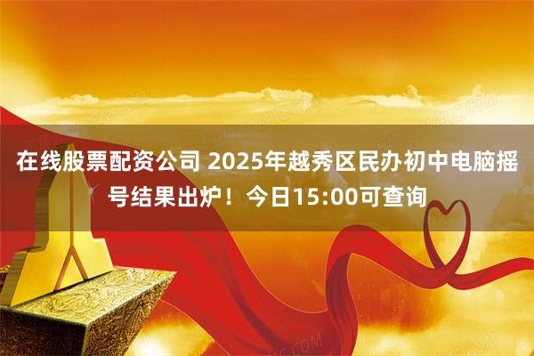 在线股票配资公司 2025年越秀区民办初中电脑摇号结果出炉！今日15:00可查询
