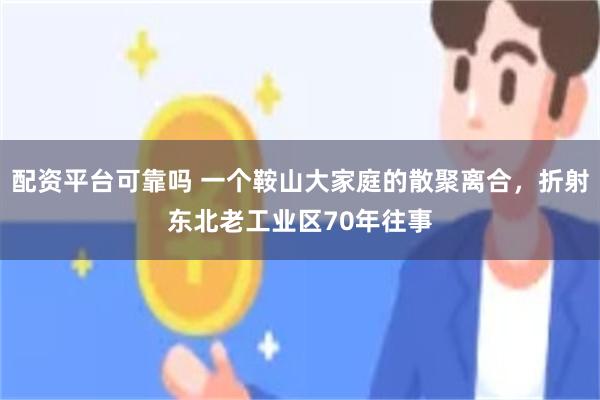 配资平台可靠吗 一个鞍山大家庭的散聚离合，折射东北老工业区70年往事