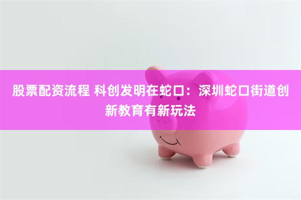 股票配资流程 科创发明在蛇口：深圳蛇口街道创新教育有新玩法