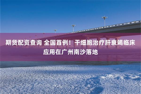 期货配资查询 全国首例！干细胞治疗肝衰竭临床应用在广州南沙落地