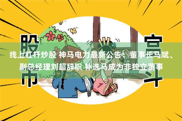 线上杠杆炒股 神马电力最新公告：董事长马斌、副总经理刘超辞职 补选马成为非独立董事