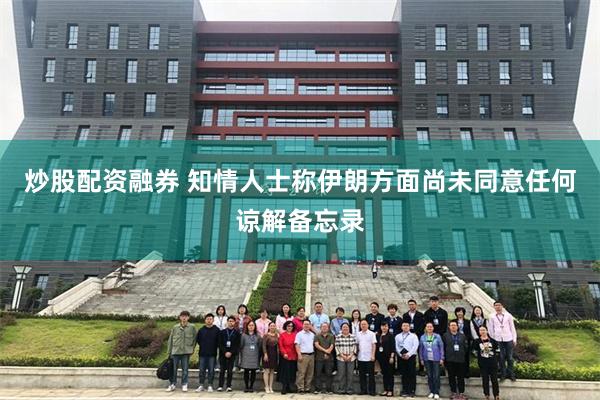 炒股配资融券 知情人士称伊朗方面尚未同意任何谅解备忘录