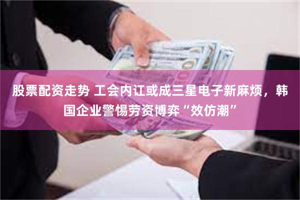 股票配资走势 工会内讧或成三星电子新麻烦，韩国企业警惕劳资博弈“效仿潮”