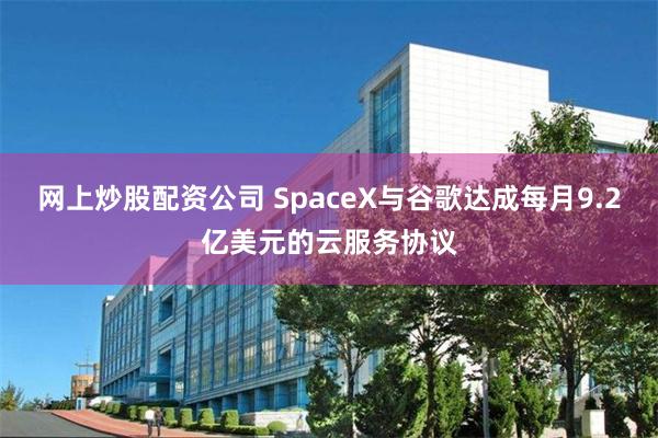 网上炒股配资公司 SpaceX与谷歌达成每月9.2亿美元的云服务协议