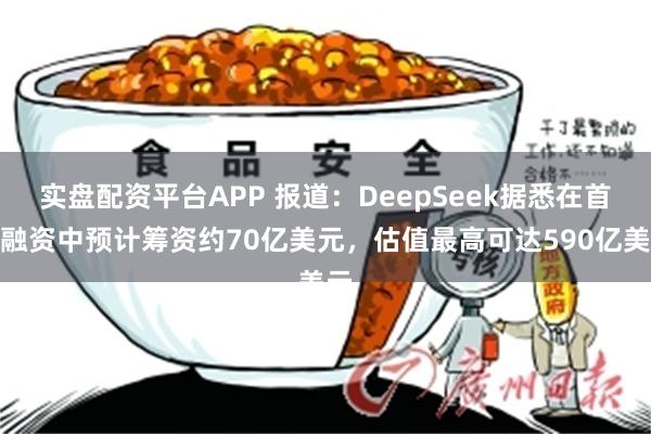 实盘配资平台APP 报道：DeepSeek据悉在首轮融资中预计筹资约70亿美元，估值最高可达590亿美元