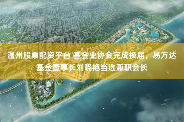 温州股票配资平台 基金业协会完成换届,易方达基金董事长刘晓艳当选兼职会长