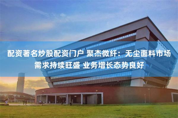 配资著名炒股配资门户 聚杰微纤:无尘面料市场需求持续旺盛 业务增长态势良好
