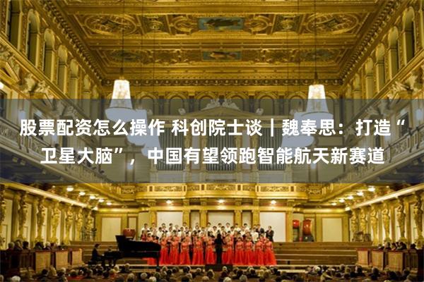 股票配资怎么操作 科创院士谈|魏奉思:打造“卫星大脑”,中国有望领跑智能航天新赛道