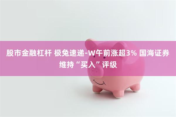 股市金融杠杆 极兔速递-W午前涨超3% 国海证券维持“买入”评级