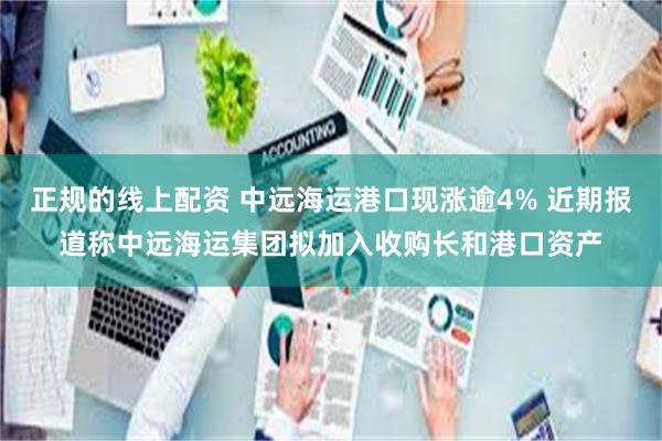 正规的线上配资 中远海运港口现涨逾4% 近期报道称中远海运集团拟加入收购长和港口资产