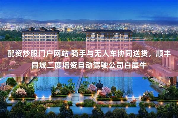 配资炒股门户网站 骑手与无人车协同送货，顺丰同城二度增资自动驾驶公司白犀牛