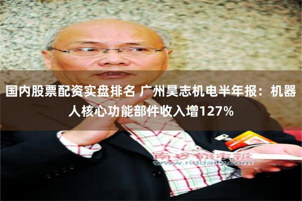 国内股票配资实盘排名 广州昊志机电半年报：机器人核心功能部件收入增127%