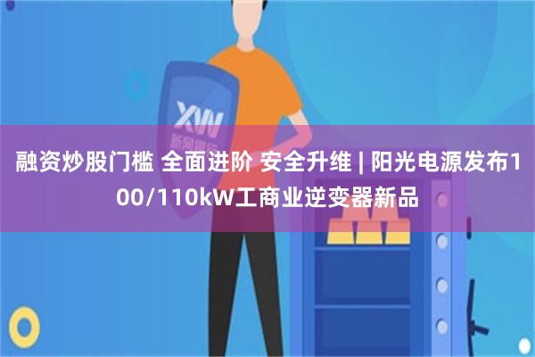 融资炒股门槛 全面进阶 安全升维 | 阳光电源发布100/110kW工商业逆变器新品
