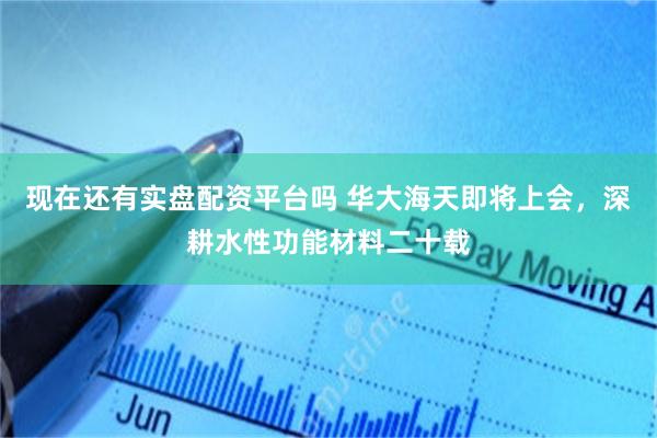 现在还有实盘配资平台吗 华大海天即将上会，深耕水性功能材料二十载