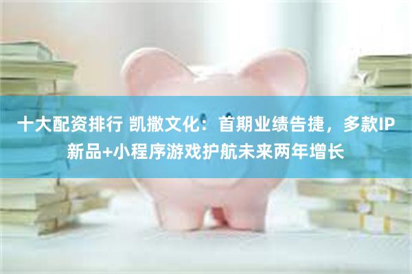 十大配资排行 凯撒文化：首期业绩告捷，多款IP新品+小程序游戏护航未来两年增长