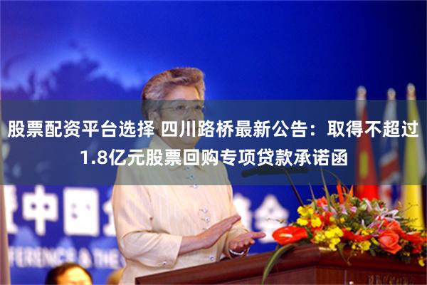 股票配资平台选择 四川路桥最新公告：取得不超过1.8亿元股票回购专项贷款承诺函