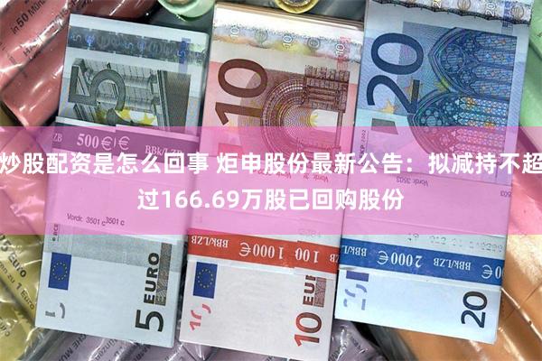 炒股配资是怎么回事 炬申股份最新公告：拟减持不超过166.69万股已回购股份