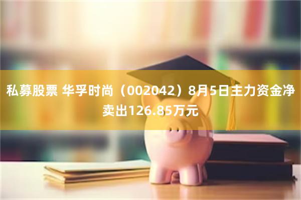 私募股票 华孚时尚（002042）8月5日主力资金净卖出126.85万元
