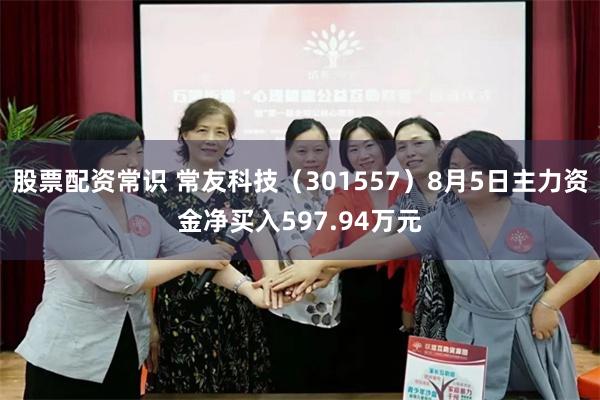 股票配资常识 常友科技（301557）8月5日主力资金净买入597.94万元