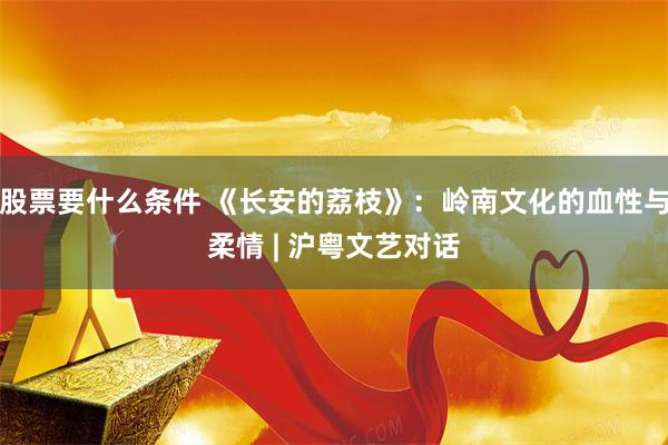 股票要什么条件 《长安的荔枝》：岭南文化的血性与柔情 | 沪粤文艺对话
