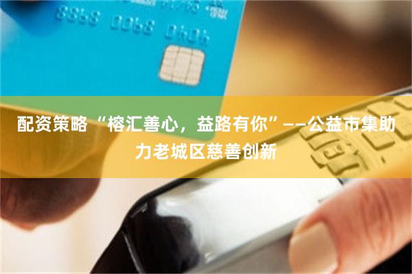 配资策略 “榕汇善心，益路有你”——公益市集助力老城区慈善创新