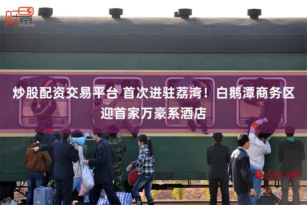 炒股配资交易平台 首次进驻荔湾！白鹅潭商务区迎首家万豪系酒店
