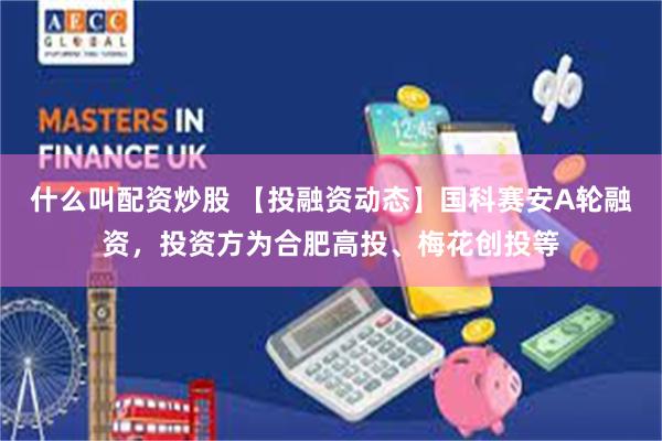 什么叫配资炒股 【投融资动态】国科赛安A轮融资，投资方为合肥高投、梅花创投等