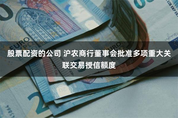 股票配资的公司 沪农商行董事会批准多项重大关联交易授信额度