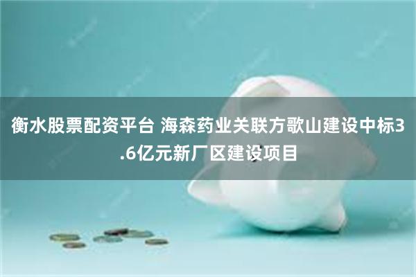 衡水股票配资平台 海森药业关联方歌山建设中标3.6亿元新厂区建设项目
