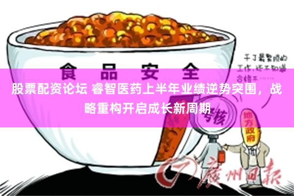 股票配资论坛 睿智医药上半年业绩逆势突围,战略重构开启成长新周期