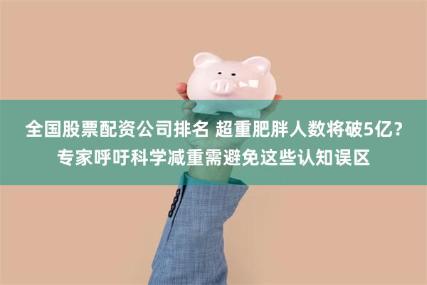 全国股票配资公司排名 超重肥胖人数将破5亿?专家呼吁科学减重需避免这些认知误区