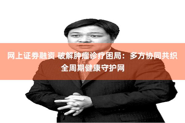 网上证劵融资 破解肿瘤诊疗困局：多方协同共织全周期健康守护网