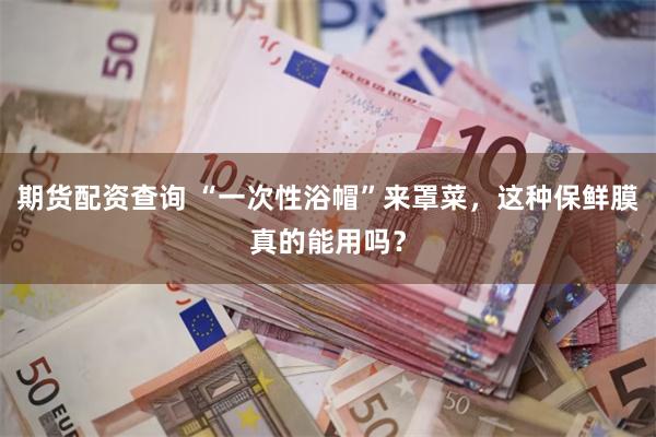 期货配资查询 “一次性浴帽”来罩菜，这种保鲜膜真的能用吗？