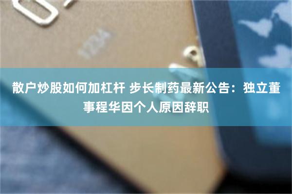 散户炒股如何加杠杆 步长制药最新公告:独立董事程华因个人原因辞职