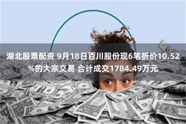 湖北股票配资 9月18日百川股份现6笔折价10.52%的大宗交易 合计成交1784.49万元