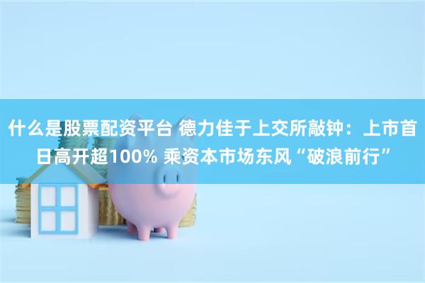 什么是股票配资平台 德力佳于上交所敲钟：上市首日高开超100% 乘资本市场东风“破浪前行”