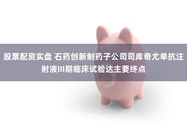 股票配资实盘 石药创新制药子公司司库奇尤单抗注射液III期临床试验达主要终点
