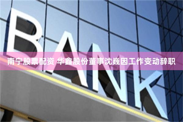 南宁股票配资 华鑫股份董事沈巍因工作变动辞职