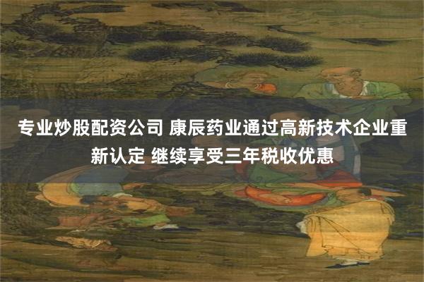 专业炒股配资公司 康辰药业通过高新技术企业重新认定 继续享受三年税收优惠