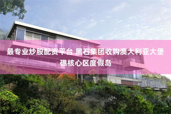 最专业炒股配资平台 黑石集团收购澳大利亚大堡礁核心区度假岛