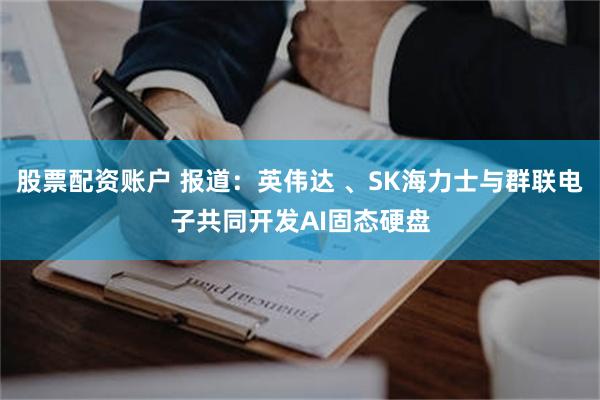 股票配资账户 报道：英伟达 、SK海力士与群联电子共同开发AI固态硬盘