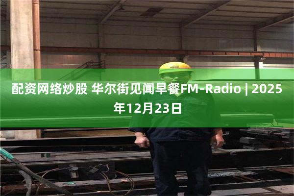 配资网络炒股 华尔街见闻早餐FM-Radio | 2025年12月23日