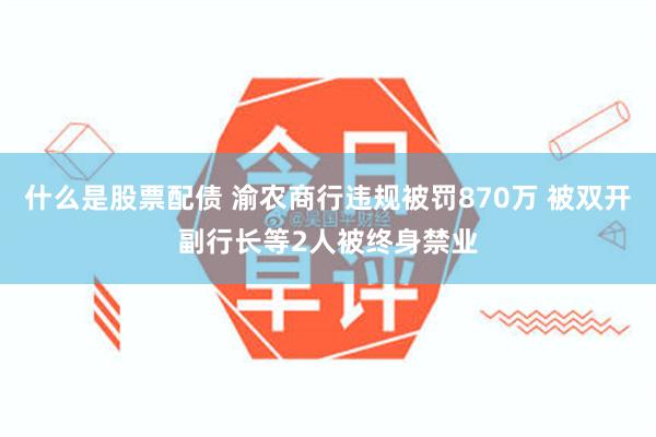 什么是股票配债 渝农商行违规被罚870万 被双开副行长等2人被终身禁业