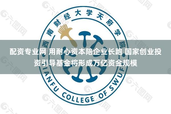 配资专业网 用耐心资本陪企业长跑 国家创业投资引导基金将形成万亿资金规模