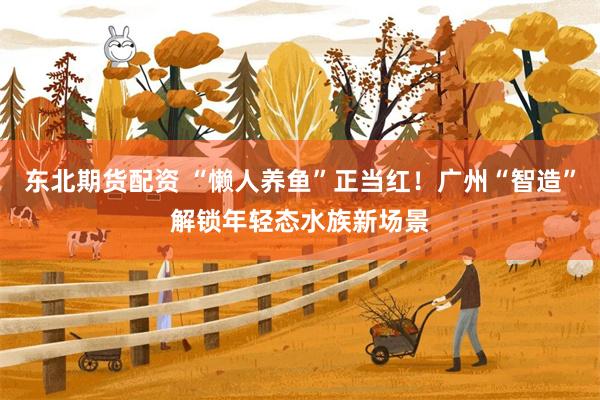 东北期货配资 “懒人养鱼”正当红！广州“智造”解锁年轻态水族新场景