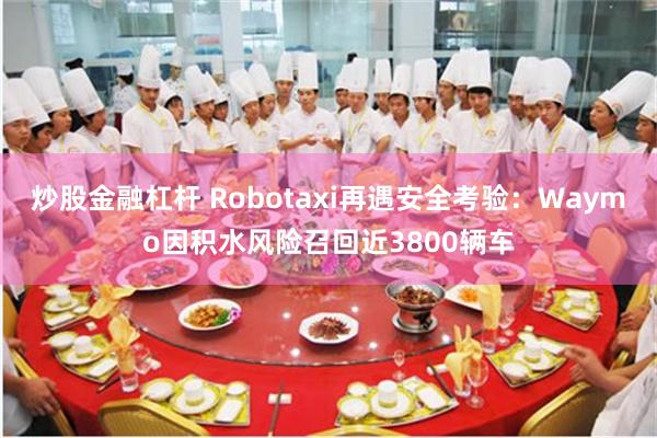 炒股金融杠杆 Robotaxi再遇安全考验：Waymo因积水风险召回近3800辆车