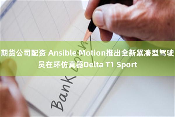 期货公司配资 Ansible Motion推出全新紧凑型驾驶员在环仿真器Delta T1 Sport