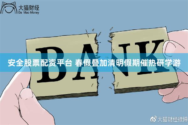 安全股票配资平台 春假叠加清明假期催热研学游