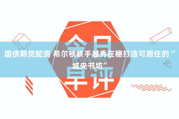 国债期货配资 希尔顿联手越秀在穗打造可居住的“城央书坊”